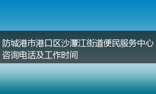 防城港市港口区沙潭江街道便民服务中心咨询电话及工作时间