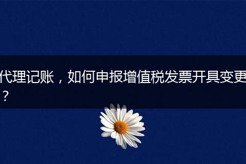 代理记账，如何申报增值税发票开具变更？