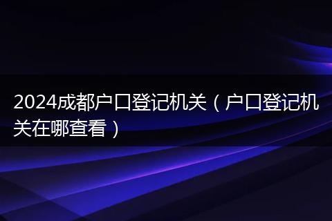 2024成都户口登记机关(户口登记机关在哪查看)