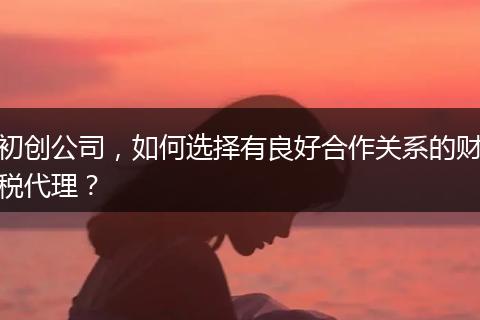初创公司，如何选择有良好合作关系的财税代理？