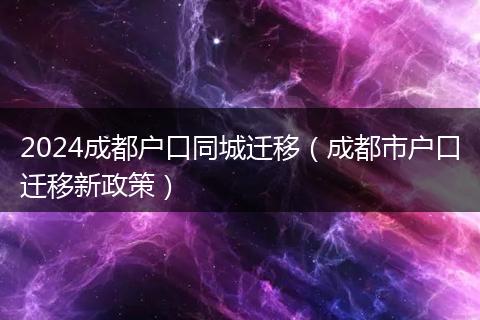 2024成都户口同城迁移（成都市户口迁移新政策）