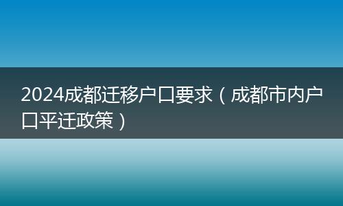 2024成都迁移户口要求(成都市内户口平迁政策)