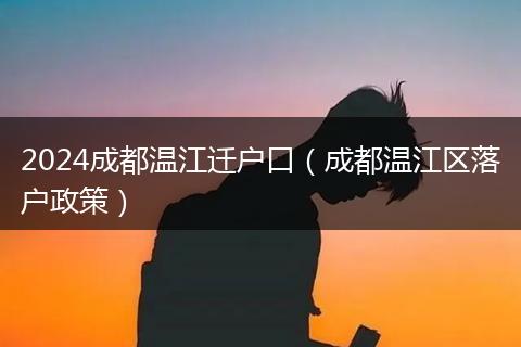2024成都温江迁户口（成都温江区落户政策）