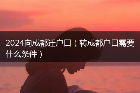 2024向成都迁户口（转成都户口需要什么条件）