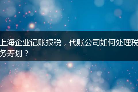 上海企业记账报税，代账公司如何处理税务筹划？