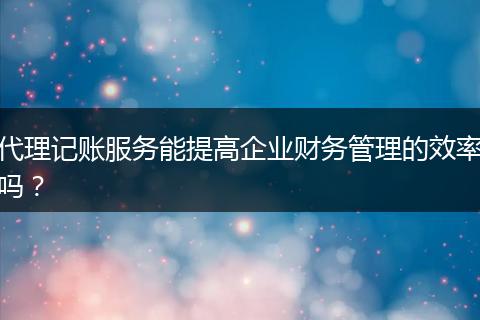 代理记账服务能提高企业财务管理的效率吗？