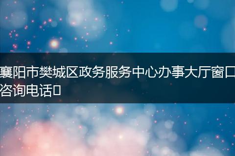 襄阳市樊城区政务服务中心办事大厅窗口咨询电话​