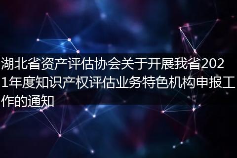 湖北省资产评估协会关于开展我省2021年度知识产权评估业务特色机构申报工作的通知