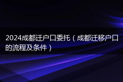 2024成都迁户口委托（成都迁移户口的流程及条件）