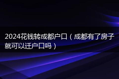 2024花钱转成都户口（成都有了房子就可以迁户口吗）