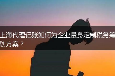 上海代理记账如何为企业量身定制税务筹划方案？