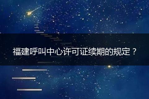 福建呼叫中心许可证续期的规定？