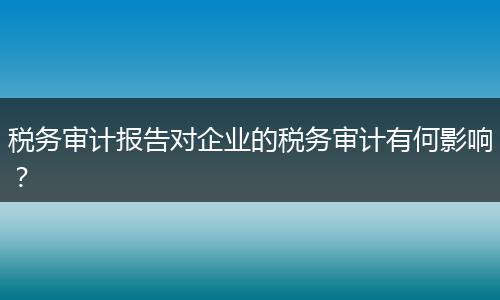 税务审计报告对企业的税务审计有何影响？