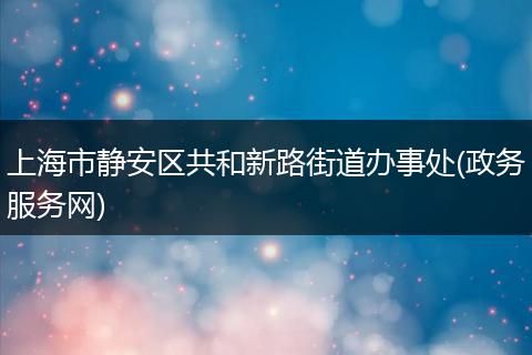 上海市静安区共和新路街道办事处(政务服务网)