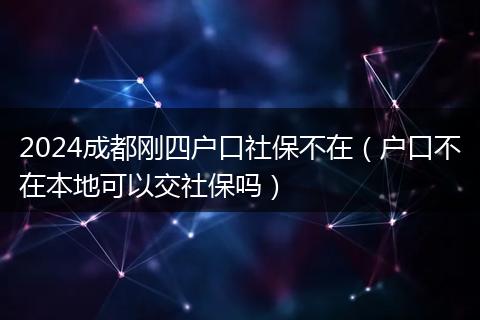 2024成都刚四户口社保不在(户口不在本地可以交社保吗)
