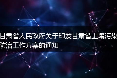 甘肃省人民政府关于印发甘肃省土壤污染防治工作方案的通知