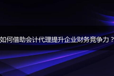 如何借助会计代理提升企业财务竞争力?