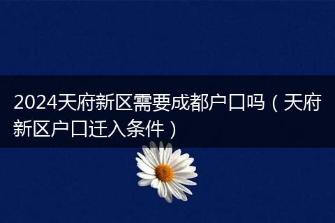2024天府新区需要成都户口吗（天府新区户口迁入条件）