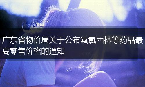 广东省物价局关于公布氟氯西林等药品最高零售价格的通知