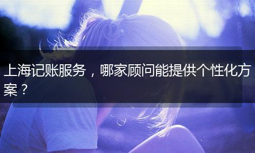 上海记账服务，哪家顾问能提供个性化方案？
