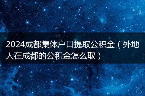 2024成都集体户口提取公积金（外地人在成都的公积金怎么取）