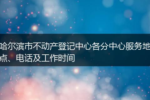 哈尔滨市不动产登记中心各分中心服务地点、电话及工作时间