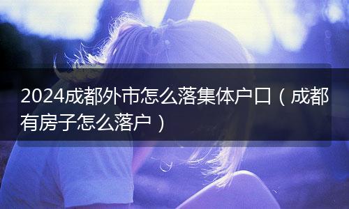 2024成都外市怎么落集体户口(成都有房子怎么落户)