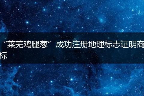 “莱芜鸡腿葱”成功注册地理标志证明商标