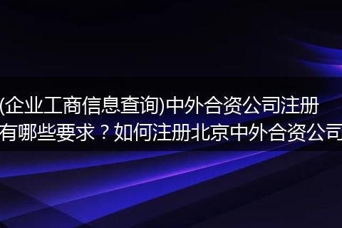 (企业工商信息查询)中外合资公司注册有哪些要求？如何注册北京中外合资公司