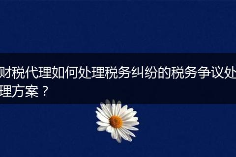 财税代理如何处理税务纠纷的税务争议处理方案？