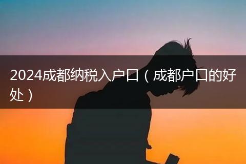 2024成都纳税入户口（成都户口的好处）