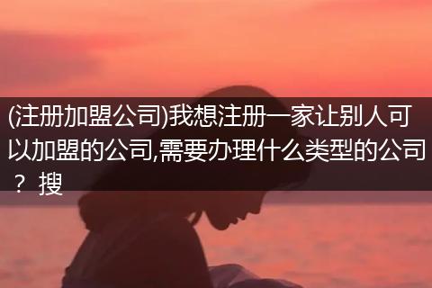 (注册加盟公司)我想注册一家让别人可以加盟的公司,需要办理什么类型的公司？ 搜