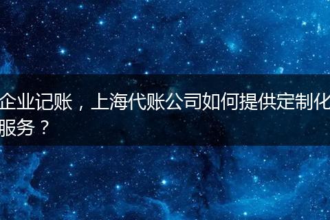 企业记账,上海代账公司如何提供定制化服务?