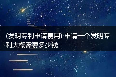 (发明专利申请费用) 申请一个发明专利大概需要多少钱
