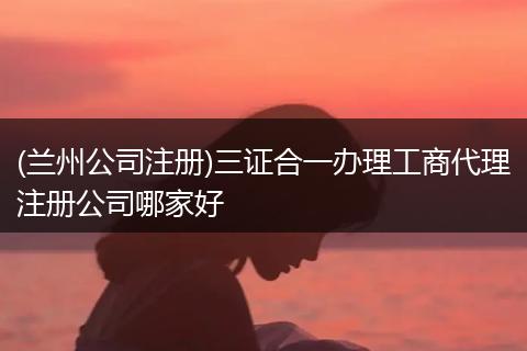 (兰州公司注册)三证合一办理工商代理注册公司哪家好