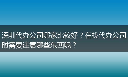 深圳代办公司哪家比较好?在找代办公司时需要注意哪些东西呢?