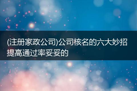 (注册家政公司)公司核名的六大妙招 提高通过率妥妥的