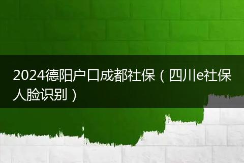 2024德阳户口成都社保（四川e社保人脸识别）