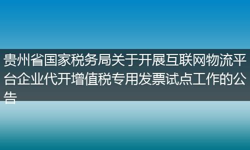 贵州省国家税务局关于开展互联网物流平台企业代开增值税专用发票试点工作的公告