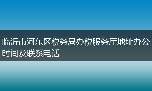 临沂市河东区税务局办税服务厅地址办公时间及联系电话