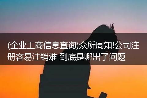 (企业工商信息查询)众所周知!公司注册容易注销难 到底是哪出了问题