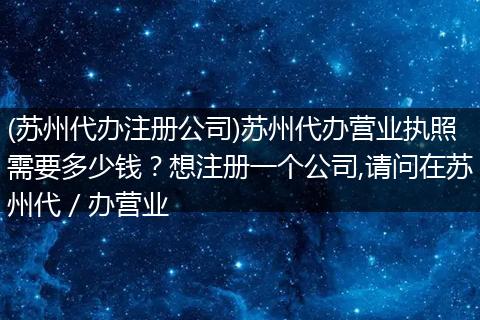 (苏州代办注册公司)苏州代办营业执照需要多少钱？想注册一个公司,请问在苏州代／办营业