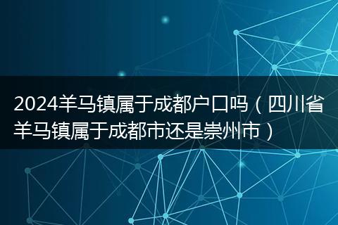 2024羊马镇属于成都户口吗（四川省羊马镇属于成都市还是崇州市）