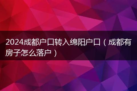 2024成都户口转入绵阳户口（成都有房子怎么落户）