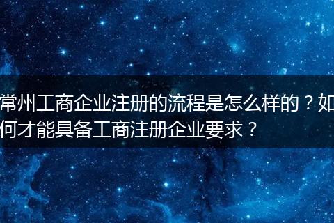常州工商企业注册的流程是怎么样的？如何才能具备工商注册企业要求？