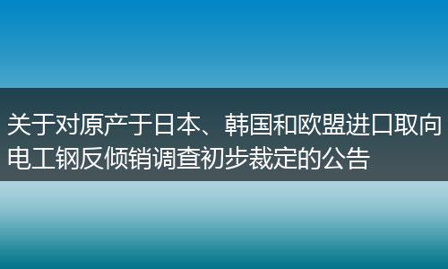 关于对原产于日本、韩国和欧盟进口取向电工钢反倾销调查初步裁定的公告