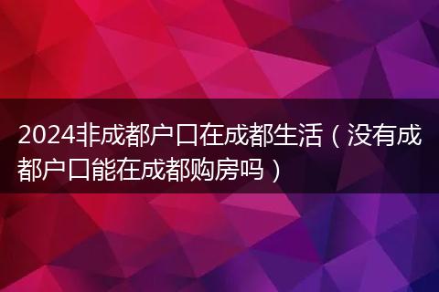 2024非成都户口在成都生活(没有成都户口能在成都购房吗)