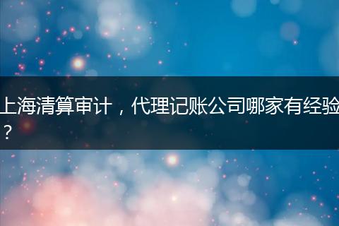上海清算审计，代理记账公司哪家有经验？