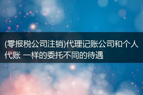 (零报税公司注销)代理记账公司和个人代账 一样的委托不同的待遇