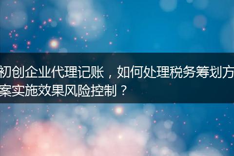 初创企业代理记账,如何处理税务筹划方案实施效果风险控制?